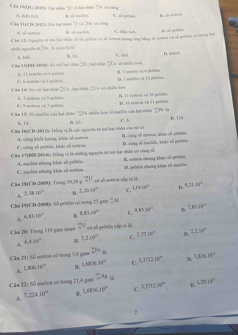 QG-2015) : Hạt nhân beginarrayr 14 6endarray C và hạt nhân _7^((14)N có cùng
A. diện tích. B. số nuclôn. C. số prôtôn. D. số nơtron.
Câu 11(CĐ-2012): Hai hạt nhân _1^3T và beginarray)r 3 2endarray He có cùng
A. số nơtron. B. số nuclôn. C. điện tích. D. số prôtôn.
Câu 12: : Nguyên tử mà hạt nhân có số prôtôn và số nơtron tương ứng bằng số nơtron và số prôtôn có trong hạt
nhân nguyên tir_2^(3He , là nguyên tử
A. hêli. B. liti. C. triti.
D. doteri.
Câu 13(ĐH-2010): So với hạt nhân _(14)^(29)Si , hạt nhân beginarray)r 40 20endarray C Ca có nhiều hơn
A. 11 nơtrôn và 6 prôtôn. B. 5 notrôn và 6 prôtôn.
C. 6 nơtrôn và 5 prôtôn. D. 5 nơtrôn và 12 prôtôn.
Câu 14: So với hạt nhân _(20)^(40)Ca , hạt nhân beginarrayr 56 27endarray Co có nhiều hơn
A. 7 notron và 9 prôtôn. B. 11 notron và 16 prôtôn.
C. 9 nơtron và 7 prôtôn. D. 16 notron và 11 prôtôn.
Câu 15: Số nuclôn của hạt nhân beginarrayr 230 90endarray Th nhiều hơn số nuclôn của hạt nhân beginarrayr 210 82endarray Pb là
A. 14. B. 20. C. 6. D. 126.
Câu 16(CĐ-2013): Đồng vị là các nguyên tử mà hạt nhân của nó có
A. cùng khối lượng, khác số nơtron. B, cùng số nơtron, khác số prôtôn.
C. cùng số prôtôn, khác số nơtron. D. cùng số nuclôn, khác số prôtôn.
Câu 17(ĐH-2014): Đồng vị là những nguyên tử mà hạt nhân có cùng số
A. nuclôn nhưng khác số prôtôn. B. nơtron nhưng khác số prôtôn.
C. nuclôn nhưng khác số nơtron. D. prôtôn nhưng khác số nuclôn.
Câu 18 ( Đ- 2009 ): Trong 59,50g^(beginarray)r 238 92endarray U ó số nơtron xhat ap xỉ là
D. 9,21.10^(24)
A. 2,38.10^(23)
B. 2,20.10^(25).
C. 1,19.10^(25)
Câu 19(CĐ-2008): Số prôtôn có trong 27 gam _(13)^(27)Al
C. 9,83.10^(22)
D. 7,83.10^(24)
A. 6,83.10^(22)
B. 8,83.10^(24)
Câu 20: Trong 119 gam urani _(92)^(238)U có số prôtôn xhat apxildot a
D. 2,2.10^(25)
A. 4,4.10^(25).
B. 7,2.10^(25)
C. 2,77.10^(25)
Câu 21:Shat o nơtron có trong 5,6 gam _(26)^(56)Fe là
C. 3,3712.10^(24)
D. 7,826.10^(22)
A. 1,806.10^(24).
B. 1,6856.10^(24).
Câu 22: Số nuclon có trong 21,4 gam _(47)^(107)Ag là
D. 1,29.10^(25)
A. 7,224.10^(24).
B. 1,6856.10^(24).
C. 3,3712.10^(24)
2