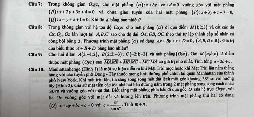 Trong không gian Oxyz, cho mặt phẳng (alpha ):x+by+cz+d=0 vuông góc với mặt phẳng
(β): x+2y+3z+4=0 và chứa giao tuyến của hai mặt phẳng (P):x+3y+z-7=0,
(2): x-y+z+1=0 Khi đó đ bằng bao nhiêu?
Câu 8: Trong không gian với hệ tọa độ Oxyz cho mặt phẳng (α) đi qua điểm M(1;2;3) và cắt các tia
Ox, Oy, Oz lần lượt tại A,B,C sao cho độ dài OA, OB, OC theo thứ tự lập thành cấp số nhân có
công bội bằng 3. Phương trình mặt phẳng (α) có dạng Ax+By+z+D=0,(A,B,D∈ R). Giá trị
của biểu thức A+B+D bằng bao nhiêu?
Câu 9: Cho hai điểm A(3;-1;2),B(2;3;-3),C(-2;1;-2) và mặt phẳng(Oyz). Gọi M(a;b;c) là điểm
thuộc mặt phẳng (Oyz) sao overline MA.overline MB+overline MB.overline MC+overline MC.overline MA có giá trị nhỏ nhất, Tính tổng a-2b+c.
Câu 10: Manhattanhenge (Hình 1) là một sự kiện diễn ra khi Mặt Trời mọc hoặc khi Mặt Trời lặn nằm thằng
hàng với các tuyến phố Đông - Tây thuộc mạng lưới đường phố chính tại quận Manhattan của thành
phố New York. Khi mặt trời lặn, tia sáng song song mặt đất lệch một góc khoảng 38° so với hướng
tây (Hình 2). Giả sử mặt tiền các tòa nhà hai bên đường nằm trong 2 mặt phẳng song song cách nhau
30 m và vuông góc với mặt đất. Biết rằng mặt phẳng phía bắc đi qua gốc O của hệ trục Oxyz , với
tia Oz vuông góc với mặt đất và hướng lên trên. Phương trình mặt phẳng thứ hai có dạng
(2): x+ay+bz+c=0 với c= m/sin n° . Tính m+n.