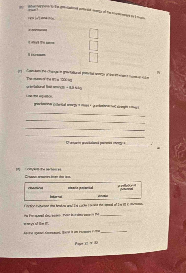 down ?
(b) Whes happens to the grevtational ootential axergy of the counsinweight ts it move
Tick (surd ) one bax.
It decreeses
it stays the same
It increases
(c) Calculate the change in gravitational potentiall energy of the lift when it moves up 4.0 m
The mass of the lift is 1300 kg
gravitational field strangth =9.8N/kg
Use the equation:
gravitational potential energy = mass × gravitational field strength × height
_
_
_
_
Change in gravitational potential energy = _↓
(d) Complete the sentences.
Choose answers from the box.
chemical elastic potential gravitational
potential
internal kinetic
Friction between the brakes and the cable causes the speed of the lift to decreass.
As the speed decreases, there is a decrease in the_
energy of the lift.
As the speed decreases, there is an increase in the_
Page 23 of 30