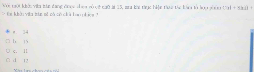 Với một khổi văn bản đang được chọn có cỡ chữ là 13, sau khi thực hiện thao tác bẩm tổ hợp phím Ctrl+Shift+ 
> thì khối văn bản sẽ có cỡ chữ bao nhiêu ?
a. 14
b. 15
c. 11
d. 12
Vóa la chon của tôi