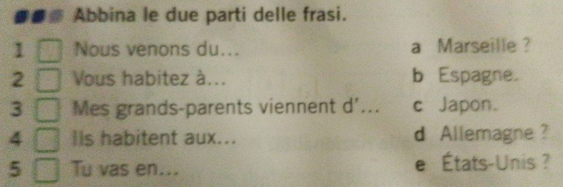 Abbina le due parti delle frasi.
1 Nous venons du... a Marseille ?
2 Vous habitez à... b Espagne.
3 Mes grands-parents viennent d'... c Japon.
4 IIs habitent aux...
d Allemagne ?
5 Tu vas en...
e États-Unis ?