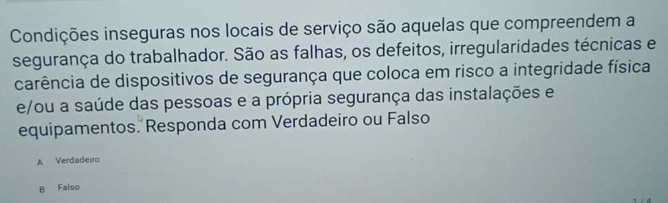 Condições inseguras nos locais de serviço são aquelas que compreendem a
segurança do trabalhador. São as falhas, os defeitos, irregularidades técnicas e
carência de dispositivos de segurança que coloca em risco a integridade física
e/ou a saúde das pessoas e a própria segurança das instalações e
equipamentos. Responda com Verdadeiro ou Falso
A Verdadeiro
B Falso