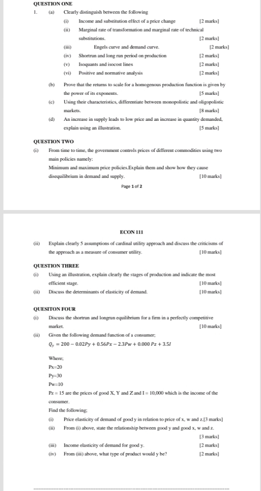 QUESTION ONE
1. (a) Clearly distinguish between the following
(i) Income and substitution effect of a price change [2 marks]
(ii) Marginal rate of transformation and marginal rate of technical
substitutions. [2 marks]
(iii) Engels curve and demand curve. [2 marks]
(iv) Shortrun and long run period on production [2 marks]
(v) Isoquants and isocost lines [2 marks]
(vi) Positive and normative analysis [2 marks]
(b) Prove that the returns to scale for a homogenous production function is given by
the power of its exponents. [5 marks]
(c) Using their characteristics, differentiate between monopolistic and oligopolistic
markets. [8 marks]
(d) An increase in supply leads to low price and an increase in quantity demanded,
explain using an illustration. [5 marks]
QUESTION TWO
(i) From time to time, the government controls prices of different commodities using two
main policies namely:
Minimum and maximum price policies.Explain them and show how they cause
disequilibrium in demand and supply. [10 marks]
Page 1 of 2
ECON 111
(ii) Explain clearly 5 assumptions of cardinal utility approach and discuss the criticisms of
the approach as a measure of consumer utility. [10 marks]
QUESTION THREE
(i) Using an illustration, explain clearly the stages of production and indicate the most
efficient stage. [10 marks]
(ii) Discuss the determinants of elasticity of demand. [10 marks]
QUESITON FOUR
(i) Discuss the shortrun and longrun equilibrium for a firm in a perfectly competitive
market. [10 marks]
(ii) Given the following demand function of a consumer;
Q_y=200-0.02Py+0.56Px-2.3Pw+0.000Pz+3.5I
Where;
Px=20
Py=30
Pw=10
Pz=15 are the prices of good X, Y and Z and I=10,000 which is the income of the
consumer.
Find the following;
(i) Price elasticity of demand of good y in relation to price of x, w and z.[3 marks]
(ii) From (i) above, state the relationship between good y and good x, w and z.
[3 marks]
(iii) Income elasticity of demand for good y. [2 marks]
(iv) From (iii) above, what type of product would y be? [2 marks]