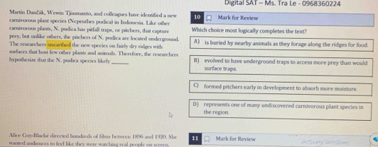 Digital SAT - Ms. Tra Le - 0968360224
Martin Dančák, Wewin Tjiasmanto, and colleagues have identified a new 10 Mark for Review
carnivorous plant species (Nepenthes pudica) in Indonesia. Like other
carnivorous plants, N. pudica has pitfall traps, or pitchers, that capture Which choice most logically completes the text?
prey, but unlike others, the pitchers of N. pudica are located underground.
The researchers uncarthed the new species on fairly dry ridges with A) is buried by nearby animals as they forage along the ridges for food.
surfaces that host few other plants and animals. Therefore, the researchers
hypothesize that the N. pudica species likely_ B) evolved to have underground traps to access more prey than would
surface traps.
C) formed pitchers early in development to absorb more moisture.
D) represents one of many undiscovered carnivorous plant species in
the region.
Alice Guy-Blaché directed hundreds of films between 1896 and 1920. She 11 Mark for Review
wanted andiences to feel like they were watching real people on screen. Activate Windown