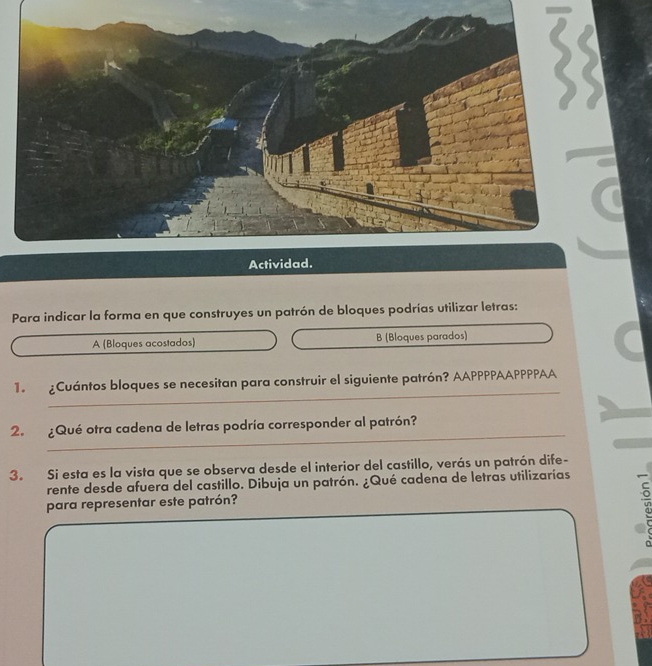 Para indicar la forma en que construyes un patrón de bloques podrías utilizar letras: 
A (Bloques acostados) B (Bloques parados) 
_ 
1. ¿Cuántos bloques se necesitan para construir el siguiente patrón? AAPPPPAAPPPPAA 
_ 
2. Qué otra cadena de letras podría corresponder al patrón? 
3. Si esta es la vista que se observa desde el interior del castillo, verás un patrón dife- 
rente desde afuera del castillo. Dibuja un patrón. ¿Qué cadena de letras utilizarías 
para representar este patrón? 
_