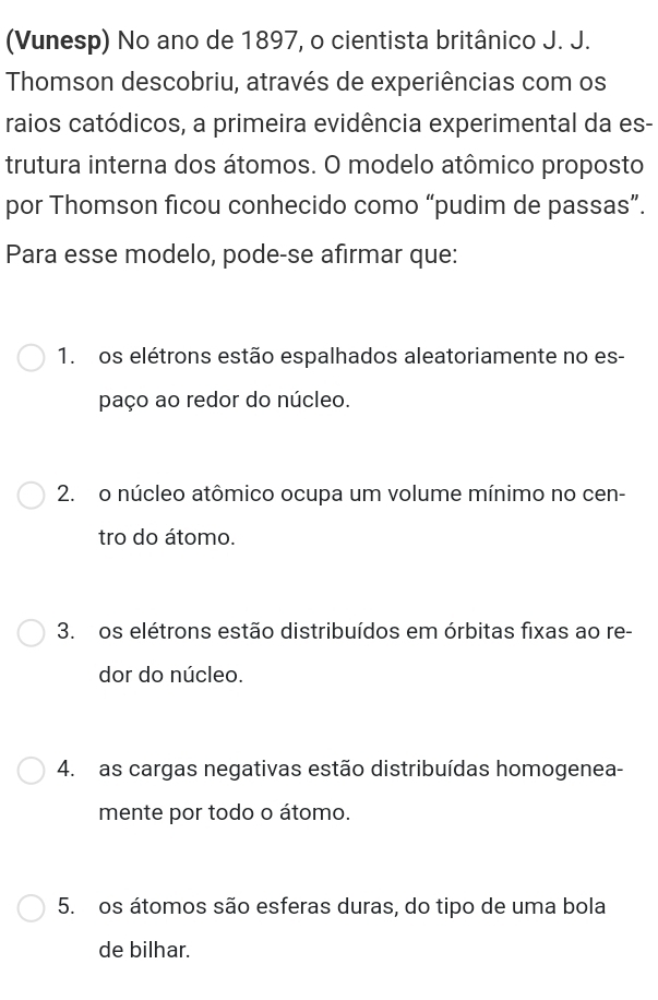 (Vunesp) No ano de 1897, o cientista britânico J. J.
Thomson descobriu, através de experiências com os
raios catódicos, a primeira evidência experimental da es-
trutura interna dos átomos. O modelo atômico proposto
por Thomson ficou conhecido como “pudim de passas”.
Para esse modelo, pode-se afirmar que:
1. os elétrons estão espalhados aleatoriamente no es-
paço ao redor do núcleo.
2. o núcleo atômico ocupa um volume mínimo no cen-
tro do átomo.
3. os elétrons estão distribuídos em órbitas fixas ao re-
dor do núcleo.
4. as cargas negativas estão distribuídas homogenea-
mente por todo o átomo.
5. os átomos são esferas duras, do tipo de uma bola
de bilhar.