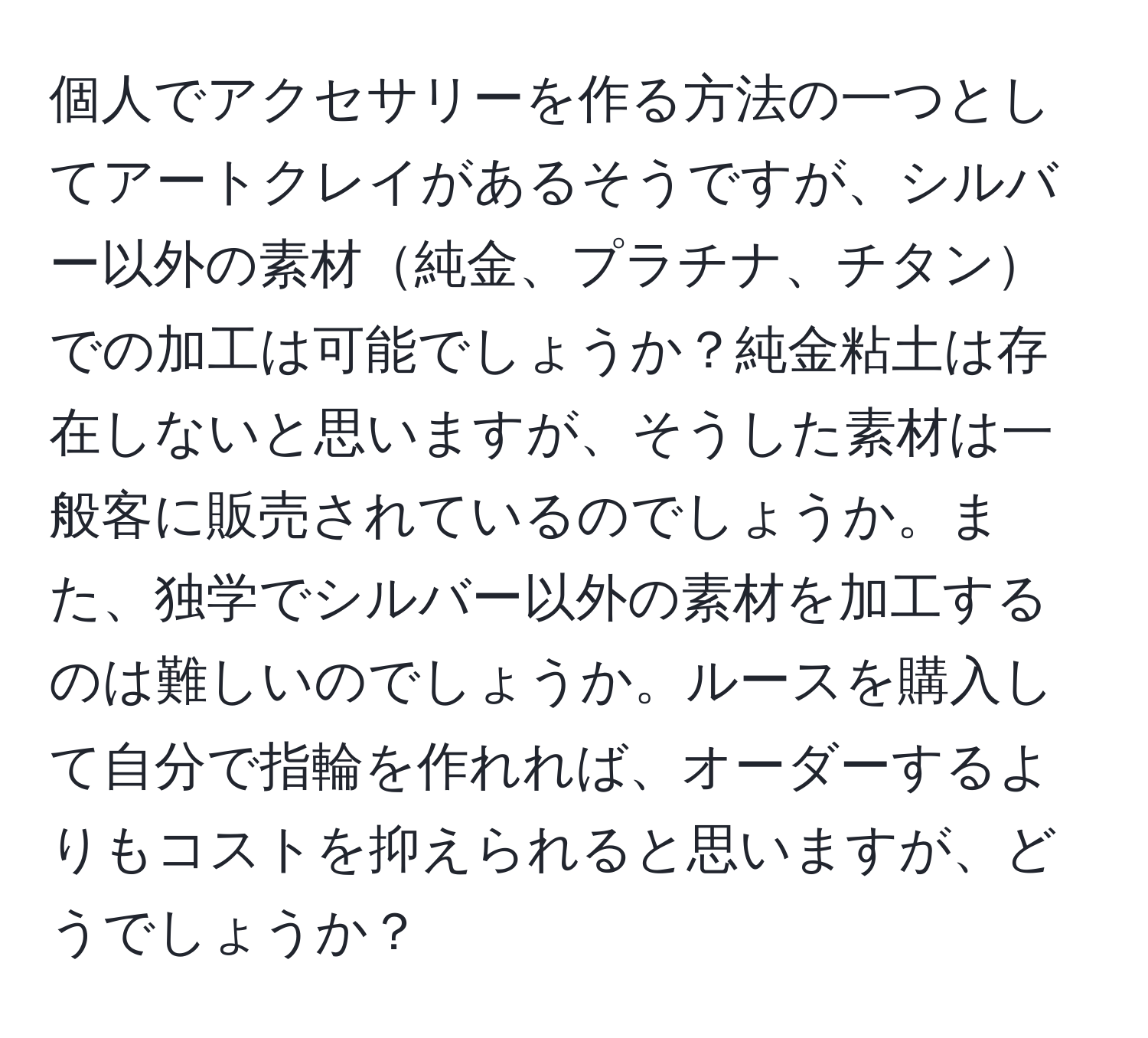 個人でアクセサリーを作る方法の一つとしてアートクレイがあるそうですが、シルバー以外の素材純金、プラチナ、チタンでの加工は可能でしょうか？純金粘土は存在しないと思いますが、そうした素材は一般客に販売されているのでしょうか。また、独学でシルバー以外の素材を加工するのは難しいのでしょうか。ルースを購入して自分で指輪を作れれば、オーダーするよりもコストを抑えられると思いますが、どうでしょうか？