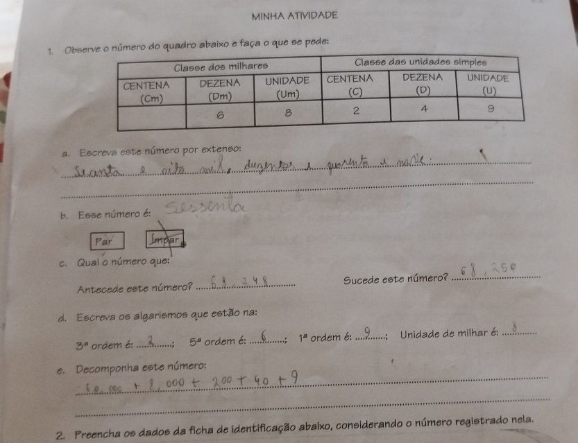 MINHA ATIVIDADE 
1. Obmero do quadro abaixo e faça o que se pede: 
_ 
a. Escreva este número por extenso: 
_ 
b. Esse número é: 
Par Ímpar 
c. Qual o número que: 
Antecede este número? _Sucede este número?_ 
d. Escreva os algarismos que estão na:
3^a ordem é: _.; 5^a ordem é: _..: 1^a ordem é: _:; Unidade de milhar é:_ 
_ 
e. Decomponha este número: 
_ 
2. Preencha os dados da ficha de identificação abaixo, considerando o número registrado nela.