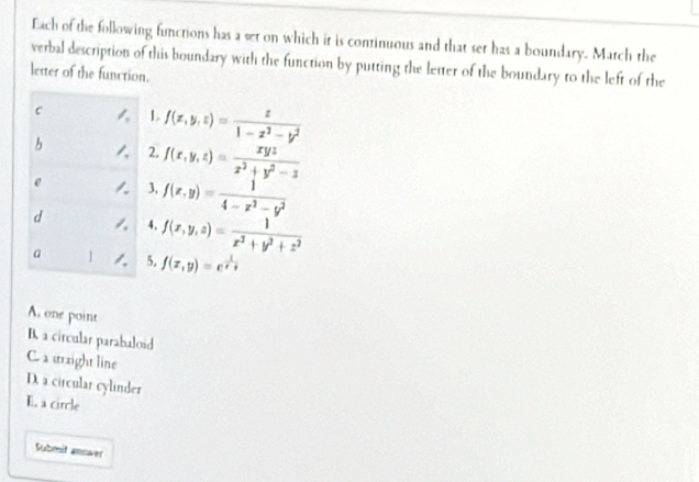 Each of the following functions has a set on which it is continuous and that set has a boundary. Match the
verbal description of this boundary with the function by putting the letter of the boundary to the left of the
letter of the function.
c L f(x,y,z)= z/1-z^2-y^2 
b 2. f(x,y,z)= xyz/x^2+y^2-z 
e 3, f(x,y)= 1/4-x^2-y^2 
d 4. f(x,y,z)= 1/x^2+y^2+z^2 
a I 5. f(x,y)=e^(frac 1)x-y
A. one point
B. a circular parabaloid
C. a urright line
D. a circular cylinder
E. a circle
Submit answer