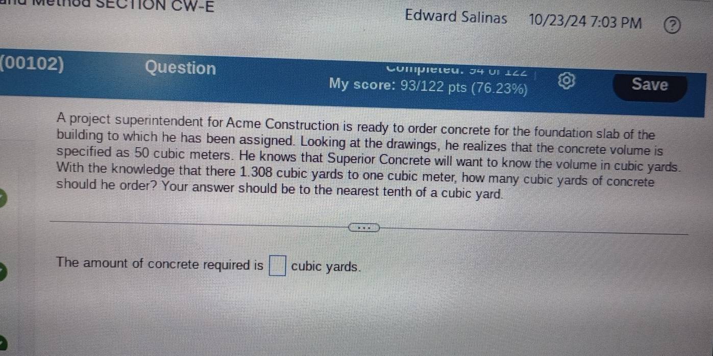 Method SECTON CW-E Edward Salinas 10/23/24 7:03 PM 
(00102) Question Compléted. 34 Un 122 
My score: 93/122 pts (76.23%) Save 
A project superintendent for Acme Construction is ready to order concrete for the foundation slab of the 
building to which he has been assigned. Looking at the drawings, he realizes that the concrete volume is 
specified as 50 cubic meters. He knows that Superior Concrete will want to know the volume in cubic yards. 
With the knowledge that there 1.308 cubic yards to one cubic meter, how many cubic yards of concrete 
should he order? Your answer should be to the nearest tenth of a cubic yard. 
The amount of concrete required is □ cubic yards.