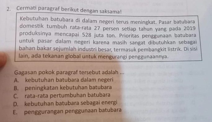 Cermati paragraf berikut dengan saksama!
Kebutuhan batubara di dalam negeri terus meningkat. Pasar batubara
domestik tumbuh rata-rata 27 persen setiap tahun yang pada 2019
produksinya mencapai 528 juta ton. Prioritas penggunaan batubara
untuk pasar dalam negeri karena masih sangat dibutuhkan sebagai
bahan bakar sejumlah industri besar, termasuk pembangkit listrik. Di sisi
lain, ada tekanan global untuk mengurangi penggunaannya.
Gagasan pokok paragraf tersebut adalah ...
A. kebutuhan batubara dalam negeri
B. peningkatan kebutuhan batubara
C. rata-rata pertumbuhan batubara
D. kebutuhan batubara sebagai energi
E. penggurangan penggunaan batubara