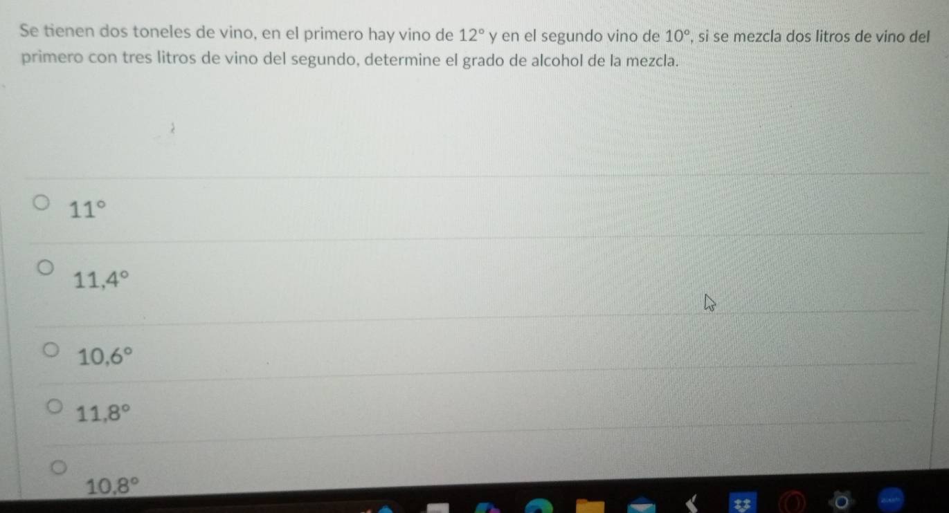 Se tienen dos toneles de vino, en el primero hay vino de 12° y en el segundo vino de 10° , si se mezcla dos litros de vino del
primero con tres litros de vino del segundo, determine el grado de alcohol de la mezcla.
11°
11,4°
10,6°
11,8°
10.8°