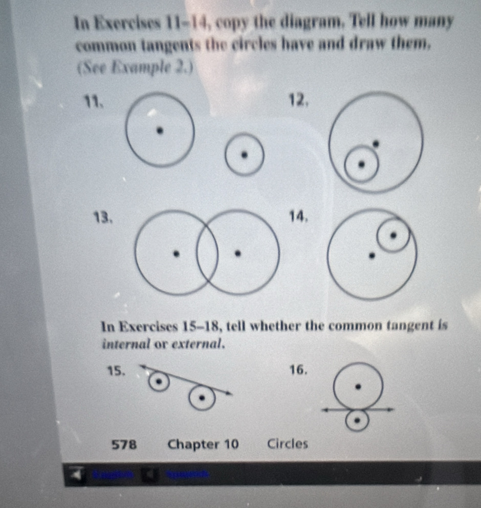 In Exercises 11-14, copy the diagram. Tell how many 
common tangents the circles have and draw them, 
(See Example 2.) 
11.12. 
13.14. 
In Exercises 15-18, tell whether the common tangent is 
internal ov external. 
15. 16. 
578 Chapter 10 Circles