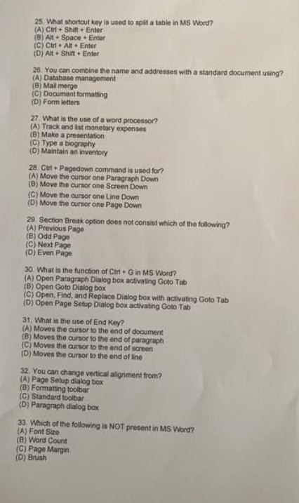 What shortcut key is used to split a table in MS Word?
(A) CM+Shin+En
(B) AR+Space+I Enter
(C) Ciri+Ait+ E nter
(D) AR+Shift+ Enter
26. You can combine the name and addresses with a standard document using?
(A) Database management
(B) Mail merge
(C) Document formatting
(D) Form letters
27. What is the use of a word processor?
(A) Track and list monetary expenses
(B) Make a presentation
(C) Type a biography
(D) Maintain an inventory
28. Ctrl + Pagedown command is used for?
(A) Move the cursor one Paragraph Down
(B) Move the cursor one Screen Down
(C) Move the cursor one Line Down
(D) Move the cursor one Page Down
29. Section Break option does not consist which of the following?
(A) Previous Page
(B) Odd Page
(C) Next Page
(D) Even Page
30. What is the function of Ctrt + G in MS Word?
(A) Open Paragraph Dialog box activating Goto Tab
(B) Open Goto Dialog box
(C) Open, Find, and Replace Dialog box with activating Goto Tab
(D) Open Page Setup Dialog box activating Goto Tab
31. What is the use of End Key?
(A) Moves the cursor to the end of document
(B) Moves the cursor to the end of paragraph
(C) Moves the cursor to the end of screen
(D) Moves the cursor to the end of line
32. You can change vertical alignment from?
(A) Page Selup dialog box
(B) Formatting toolbar
(C) Standard toolbar
(D) Paragraph dialog box
33. Which of the following is NOT present in MS Word?
(A) Font Size
(B) Word Count
(C) Page Margin
(D) Brush