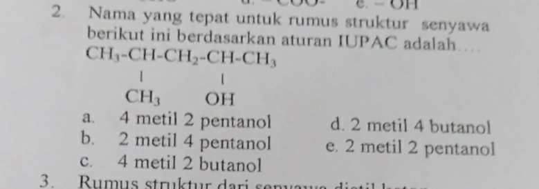 Nama yang tepat untuk rumus struktur senyawa
berikut ini berdasarkan aturan IUPAC adalah…
CH_3-CH-CH_2-CH-CH_3
1
□  CH_3 OH
a. 4 metil 2 pentanol d. 2 metil 4 butanol
b. 2 metil 4 pentanol e. 2 metil 2 pentanol
c. 4 metil 2 butanol
3. Rumus struktur dari s en v a