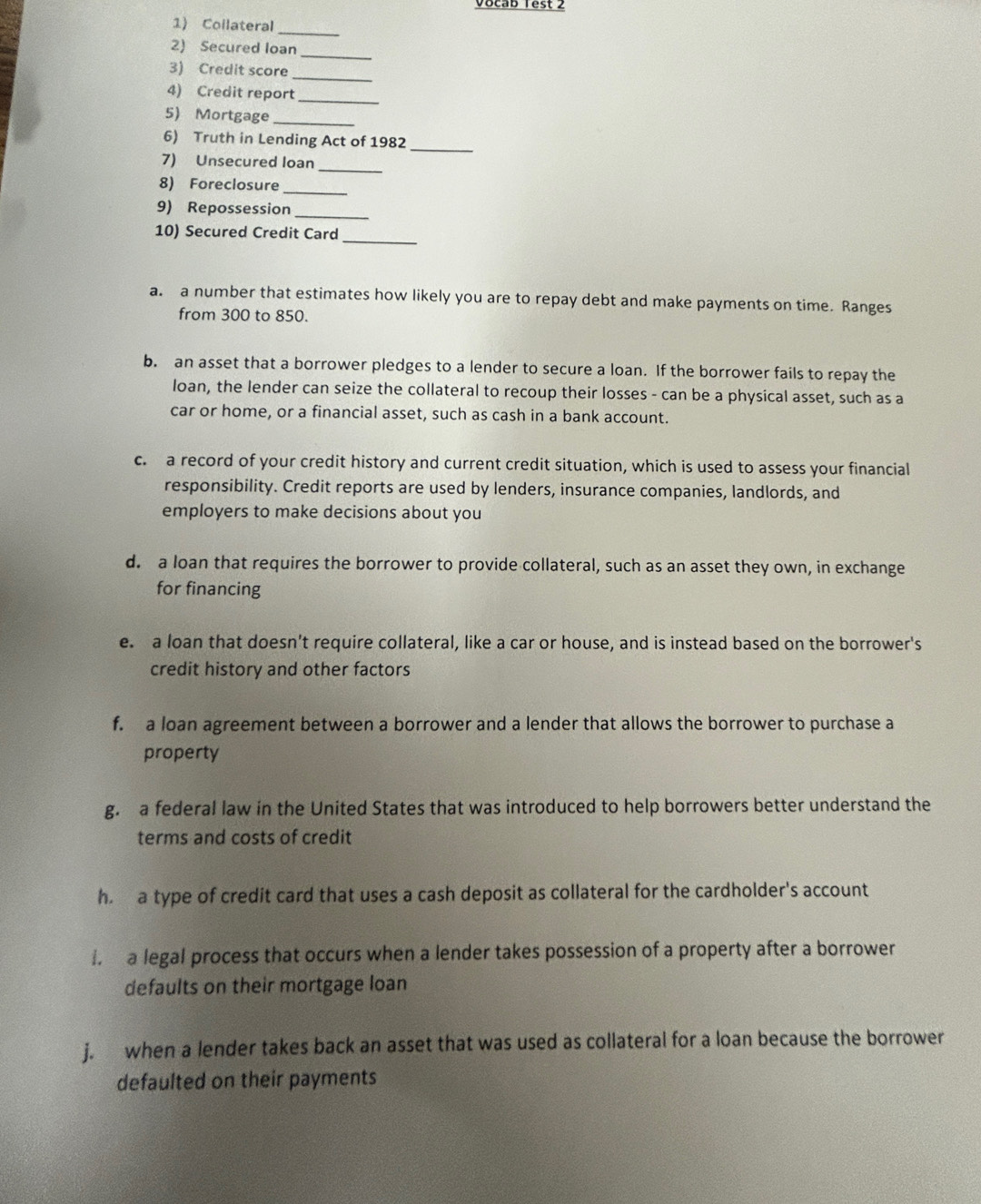 Vocab Test 2 
1) Collateral_ 
2) Secured loan_ 
_ 
3) Credit score 
4) Credit report_ 
5) Mortgage_ 
_ 
6) Truth in Lending Act of 1982 
7) Unsecured loan_ 
8) Foreclosure_ 
9) Repossession_ 
10) Secured Credit Card_ 
a. a number that estimates how likely you are to repay debt and make payments on time. Ranges 
from 300 to 850. 
b. an asset that a borrower pledges to a lender to secure a loan. If the borrower fails to repay the 
loan, the lender can seize the collateral to recoup their losses - can be a physical asset, such as a 
car or home, or a financial asset, such as cash in a bank account. 
c. a record of your credit history and current credit situation, which is used to assess your financial 
responsibility. Credit reports are used by lenders, insurance companies, landlords, and 
employers to make decisions about you 
d. a loan that requires the borrower to provide collateral, such as an asset they own, in exchange 
for financing 
e. a loan that doesn't require collateral, like a car or house, and is instead based on the borrower's 
credit history and other factors 
f. a loan agreement between a borrower and a lender that allows the borrower to purchase a 
property 
g. a federal law in the United States that was introduced to help borrowers better understand the 
terms and costs of credit 
h a type of credit card that uses a cash deposit as collateral for the cardholder's account 
i a legal process that occurs when a lender takes possession of a property after a borrower 
defaults on their mortgage loan 
j. when a lender takes back an asset that was used as collateral for a loan because the borrower 
defaulted on their payments