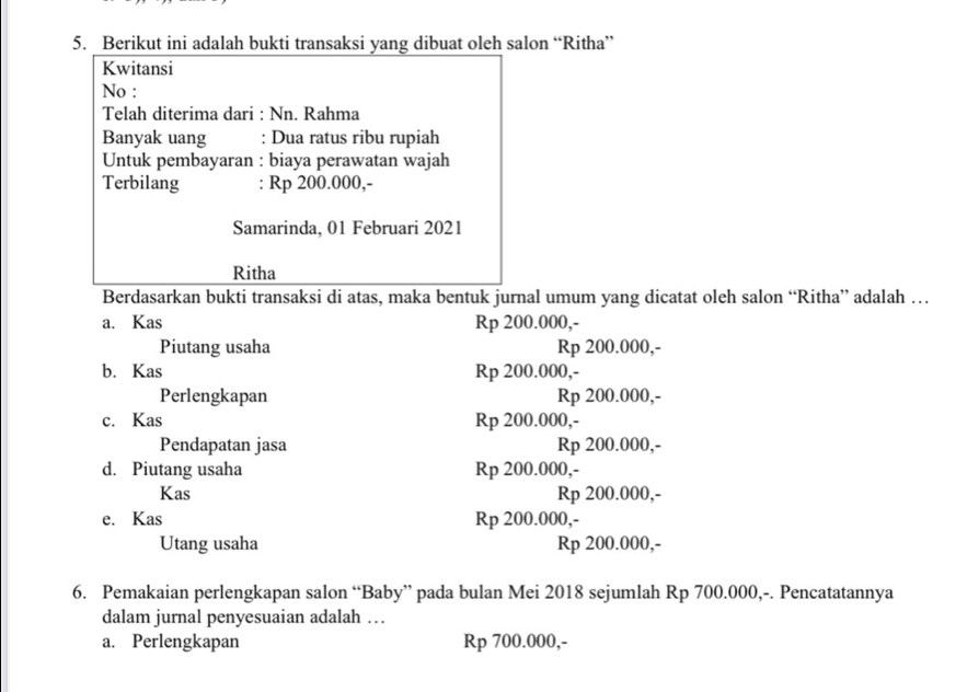 Berikut ini adalah bukti transaksi yang dibuat oleh salon “Ritha”
Kwitansi
No :
Telah diterima dari : Nn. Rahma
Banyak uang : Dua ratus ribu rupiah
Untuk pembayaran : biaya perawatan wajah
Terbilang : Rp 200.000,-
Samarinda, 01 Februari 2021
Ritha
Berdasarkan bukti transaksi di atas, maka bentuk jurnal umum yang dicatat oleh salon “Ritha” adalah …
a. Kas Rp 200.000,-
Piutang usaha Rp 200.000,-
b. Kas Rp 200.000,-
Perlengkapan Rp 200.000,-
c. Kas Rp 200.000,-
Pendapatan jasa Rp 200.000,-
d. Piutang usaha Rp 200.000,-
Kas Rp 200.000,-
e. Kas Rp 200.000,-
Utang usaha Rp 200.000,-
6. Pemakaian perlengkapan salon “Baby” pada bulan Mei 2018 sejumlah Rp 700.000,-. Pencatatannya
dalam jurnal penyesuaian adalah …
a. Perlengkapan Rp 700.000,-