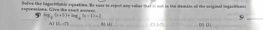 Solve the logarithmic equation. Be sure to reject any value that is not in the domain of the original logarithmic
expressions. Give the exact answer.
5 log _ 1/2 (x+5)+log _ 1/2 (x-1)=2
_a
A) (3,-7) B) (4) C) -7 D) (3