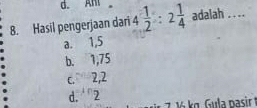 d. Ani
8. Hasil pengerjaan dari 4 1/2 :2 1/4  adalah . ...
a. 1, 5
b. 1, 75
c. 2, 2
d. 2