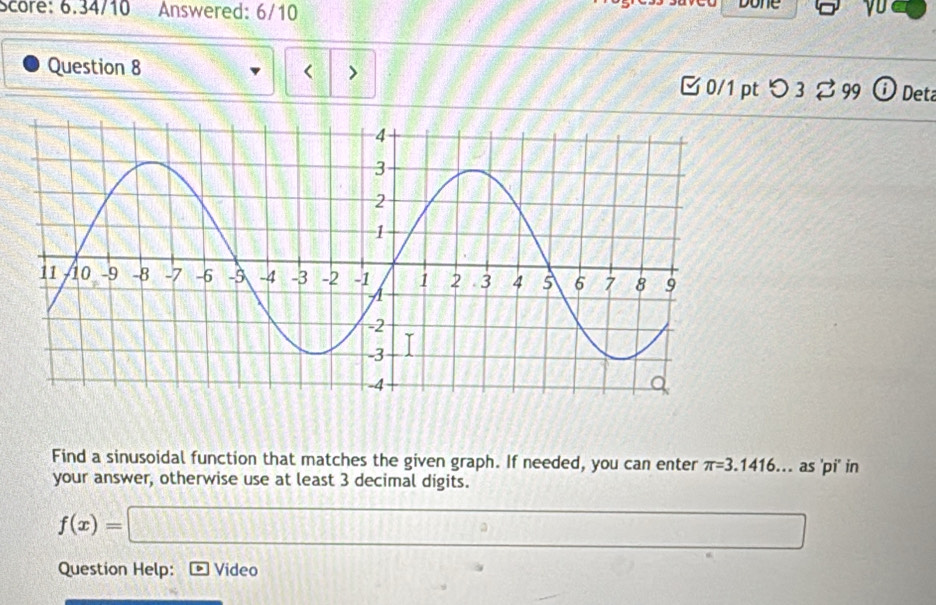 Score: 6.34/10 Answered: 6/10 Done 
Question 8 < > ⓘ Det 
□ 0/1 pt つ 3 % 99 
Find a sinusoidal function that matches the given graph. If needed, you can enter π =3.1416. . as 'pi' in 
your answer, otherwise use at least 3 decimal digits.
f(x)=□
Question Help: ] Video