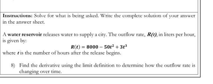 Instructions: Solve for what is being asked. Write the complete solution of your answer 
in the answer sheet. 
A water reservoir releases water to supply a city. The outflow rate, R(t) , in liters per hour, 
is given by:
R(t)=8000-50t^2+3t^3
where is the number of hours after the release begins. 
8) Find the derivative using the limit definition to determine how the outflow rate is 
changing over time.