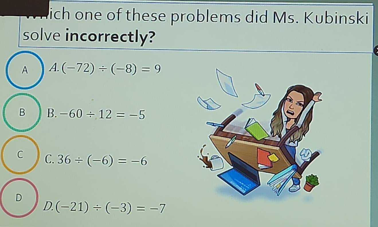 ich one of these problems did Ms. Kubinski
solve incorrectly?
A A. (-72)/ (-8)=9
B B. -60/ 12=-5
C C. 36/ (-6)=-6
D
D. (-21)/ (-3)=-7