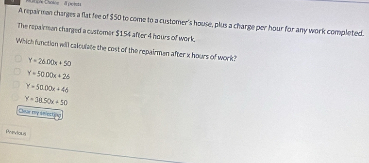 Moltiple Choice 8 points
A repairman charges a flat fee of $50 to come to a customer's house, plus a charge per hour for any work completed.
The repairman charged a customer $154 after 4 hours of work.
Which function will calculate the cost of the repairman after x hours of work?
Y=26.00x+50
Y=50.00x+26
Y=50.00x+46
Y=38.50x+50
Clear my selection
Previous