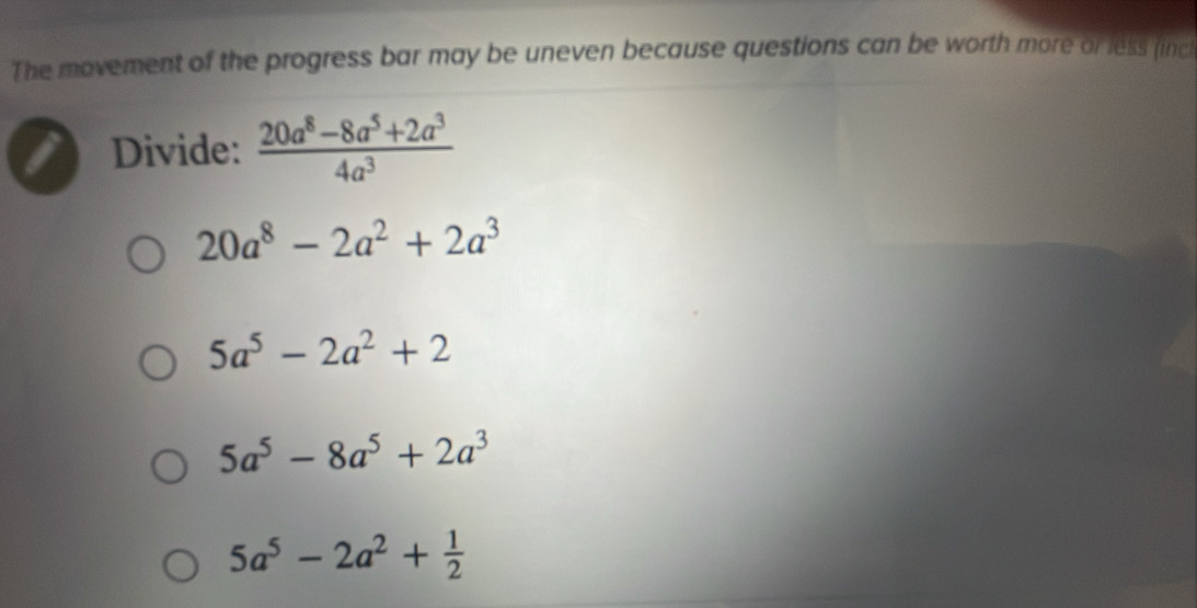 The movement of the progress bar may be uneven because questions can be worth more or less (inc
Divide:  (20a^8-8a^5+2a^3)/4a^3 
20a^8-2a^2+2a^3
5a^5-2a^2+2
5a^5-8a^5+2a^3
5a^5-2a^2+ 1/2 