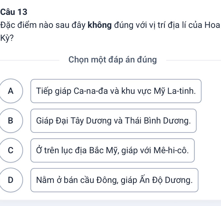 Đặc điểm nào sau đây không đúng với vị trí địa lí của Hoa
Kỳ?
Chọn một đáp án đúng
A Tiếp giáp Ca-na-đa và khu vực Mỹ La-tinh.
B Giáp Đại Tây Dương và Thái Bình Dương.
C Ở trên lục địa Bắc Mỹ, giáp với Mê-hi-cô.
D Nằm ở bán cầu Đông, giáp Ấn Độ Dương.