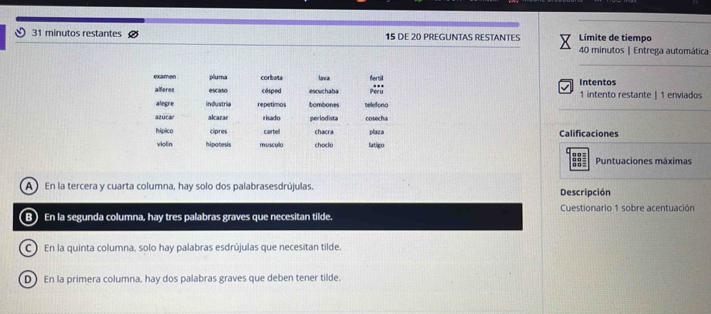 minutos restantes 15 DE 20 PREGUNTAS RESTANTES Límite de tiempo
40 minutos | Entrega automática
examen pluma corbata lava fertil Intentos
alferez escaso césped escuchaba Pèru 1 intento restante | 1 enviados
alegre industria repetimos bombones telefono
azucar alcazar risado periodista cosecha
plaza Calificaciones
hipico cipres cartel chacra latigo
violin hipotesis musculo choclo
ad Puntuaciones máximas
A En la tercera y cuarta columna, hay solo dos palabrasesdrújulas. Descripción
Cuestionario 1 sobre acentuación
B) En la segunda columna, hay tres palabras graves que necesitan tilde.
C ) En la quinta columna, solo hay palabras esdrújulas que necesitan tilde.
D) En la primera columna, hay dos palabras graves que deben tener tilde.