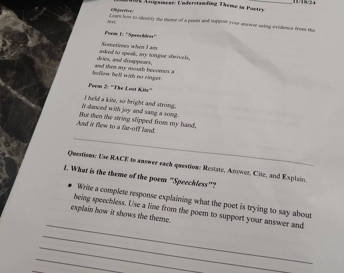 11/18/24 
lework Assignment: Understanding Theme in Poetry 
Objective: 
text. 
Learn how to identify the theme of a poem and support your answer using evidence from the 
Poem 1: "Speechless' 
Sometimes when I am 
asked to speak, my tongue shrivels, 
dries, and disappears, 
and then my mouth becomes a 
hollow bell with no ringer. 
Poem 2: "The Lost Kite" 
I held a kite, so bright and strong, 
It danced with joy and sang a song. 
But then the string slipped from my hand, 
And it flew to a far-off land. 
_ 
Questions: Use RACE to answer each question: Restate, Answer, Cite, and Explain. 
1. What is the theme of the poem "Speechless"? 
Write a complete response explaining what the poet is trying to say about 
_ 
being speechless. Use a line from the poem to support your answer and 
explain how it shows the theme. 
_ 
_ 
_