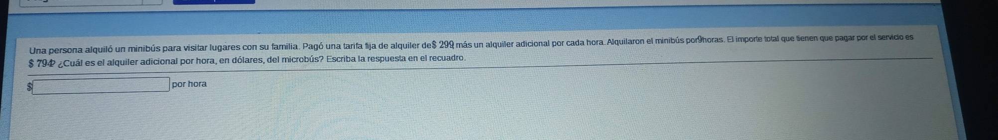 Una persona alquiló un minibús para visitar lugares con su familia. Pagó una tarifa fija de alquiler de $ 299 más un alquiler adicional por cada hora. Alquilaron el minibús por9horas. El importe total que tienen que pagar por el servicio es
$ 794 ¿Cuál es el alquiler adicional por hora, en dólares, del microbús? Escriba la respuesta en el recuadro. 
$ 
por hora