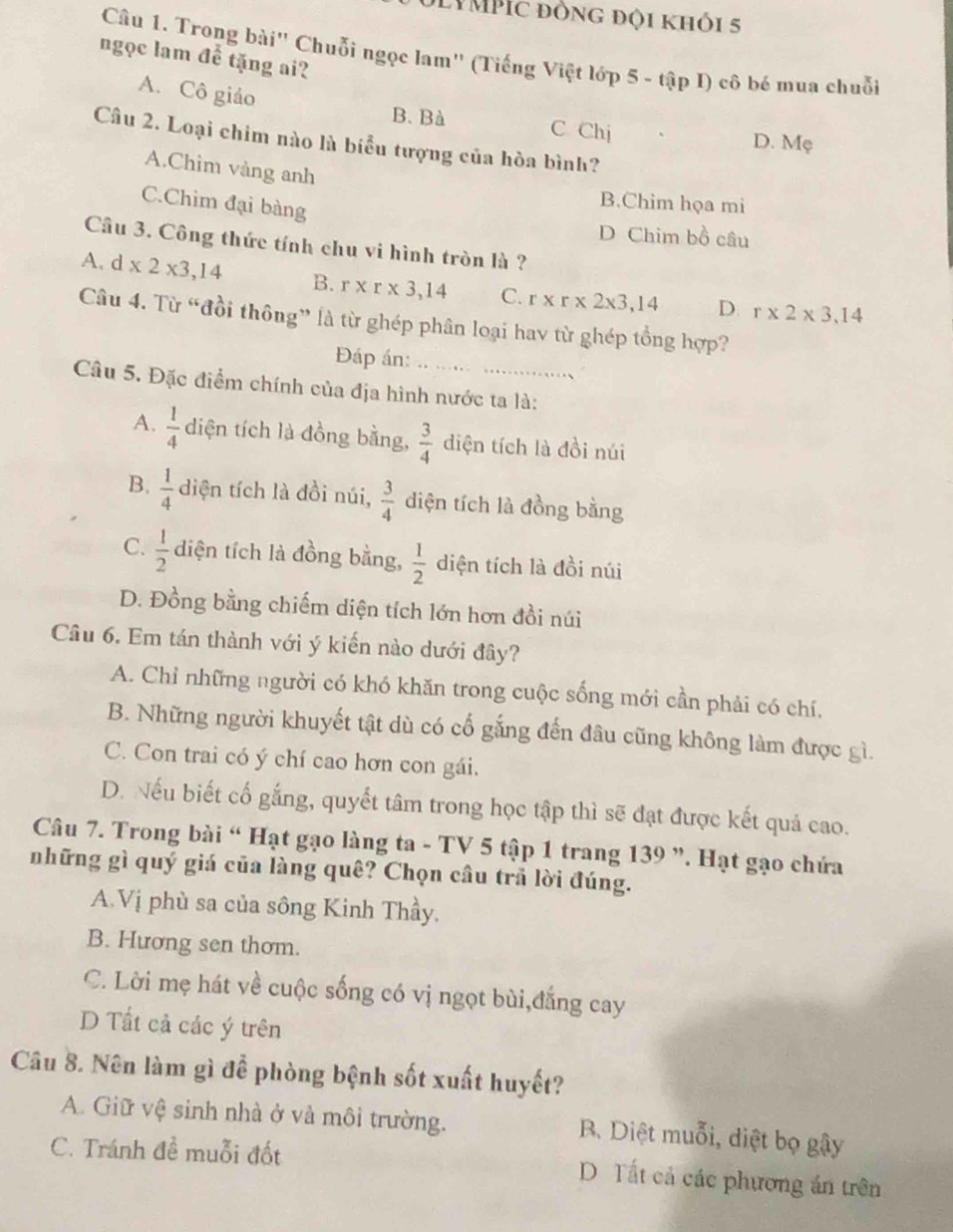 DLYMPÍc đồng đội khỏi 5
Câu 1. Trong bài" Chuỗi ngọc lam' (Tiếng Việt lớp 5 - tập I) cô bé mua chuỗi
ngọc lam để tặng ai?
A. Cô giáo
B. Bà C Chị
Câu 2. Loại chim nào là biểu tượng của hòa bình?
D. Mẹ
A.Chim vàng anh
C.Chim đại bàng
B.Chim họa mi
D Chim bồ câu
Cầu 3. Công thức tính chu vi hình tròn là ?
A. d x2* 3,14 B. r* r* 3,14 C. r* r* 2* 3,14 D r* 2* 3,14
Câu 4. Từ “đồi thông” là từ ghép phân loại hay từ ghép tổng hợp?
Đáp án:
Câu 5. Đặc điểm chính của địa hình nước ta là:
A.  1/4  diện tích là đồng bằng,  3/4  diện tích là đồi núi
B.  1/4  diện tích là đồi núi,  3/4  diện tích là đồng bằng
C.  1/2  diện tích là đồng bằng,  1/2  diện tích là đồi núi
D. Đồng bằng chiếm diện tích lớn hơn đồi núi
Câu 6. Em tán thành với ý kiến nào dưới đây?
A. Chỉ những người có khó khăn trong cuộc sống mới cần phải có chí,
B. Những người khuyết tật dù có cổ gắng đến đâu cũng không làm được gì.
C. Con trai có ý chí cao hơn con gái.
D. Nếu biết cố gắng, quyết tâm trong học tập thì sẽ đạt được kết quả cao.
Câu 7. Trong bài “ Hạt gạo làng ta - TV 5 tập 1 trang 139 ”. Hạt gạo chứa
những gì quý giá của làng quê? Chọn câu trã lời đúng.
A.Vị phù sa của sông Kinh Thầy,
B. Hương sen thơm.
C. Lời mẹ hát về cuộc sống có vị ngọt bùi,đắng cay
D Tất cả các ý trên
Câu 8. Nên làm gì để phòng bệnh sốt xuất huyết?
A. Giữ vệ sinh nhà ở và môi trường. B. Diệt muỗi, diệt bọ gậy
C. Tránh đề muỗi đốt D. Tất cả các phương án trên