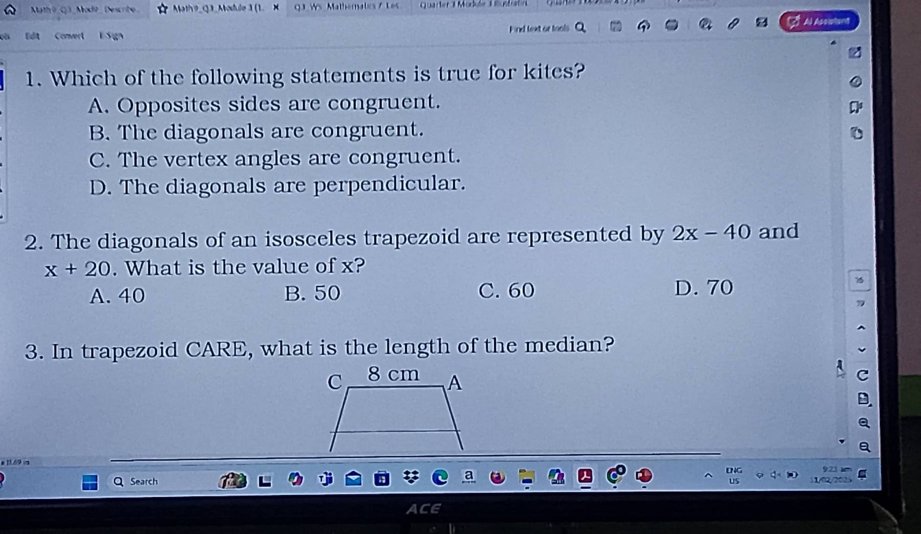 Math@ G3 Modø Descrite Math 9_Q3_ Module 1 (1. Quarler T Module Tostit
Edit Convert E S gn Find text or tools Al Assiatant
1. Which of the following statements is true for kites?
A. Opposites sides are congruent.
B. The diagonals are congruent.
C. The vertex angles are congruent.
D. The diagonals are perpendicular.
2. The diagonals of an isosceles trapezoid are represented by 2x-40 and
x+20. What is the value of x?
A. 40 B. 50 C. 60
D. 70
3. In trapezoid CARE, what is the length of the median?

Search
1/02/2
a a