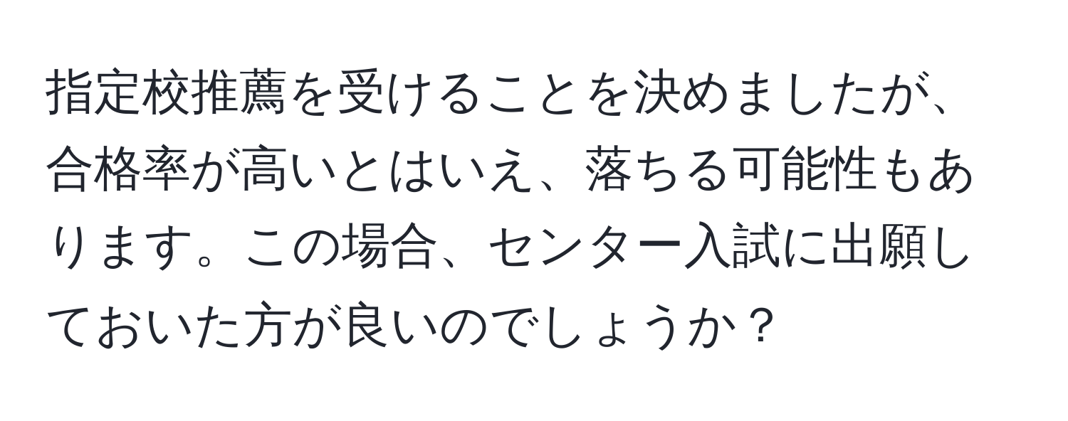 指定校推薦を受けることを決めましたが、合格率が高いとはいえ、落ちる可能性もあります。この場合、センター入試に出願しておいた方が良いのでしょうか？