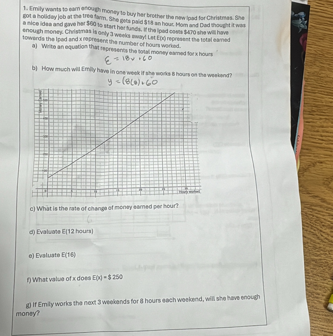 Emily wants to earn enough money to buy her brother the new Ipad for Christmas. She 
got a holiday job at the tree farm. She gets paid $18 an hour. Mom and Dad thought it was 
a nice idea and gave her $60 to start her funds. If the Ipad costs $470 she will have 
enough money. Christmas is only 3 weeks away! Let E(x) represent the total earned 
towards the Ipad and x represent the number of hours worked. 
a) Write an equation that represents the total money earned for x hours
b) How much will Emily have in one week if she works 8 hours on the weekend? 
c) What is the rate of change of money earned per hour? 
d) Evaluate E(12 hours)
e) Evaluate E(16)
f) What value of x does E(x)=$250
g) If Emily works the next 3 weekends for 8 hours each weekend, will she have enough 
money?