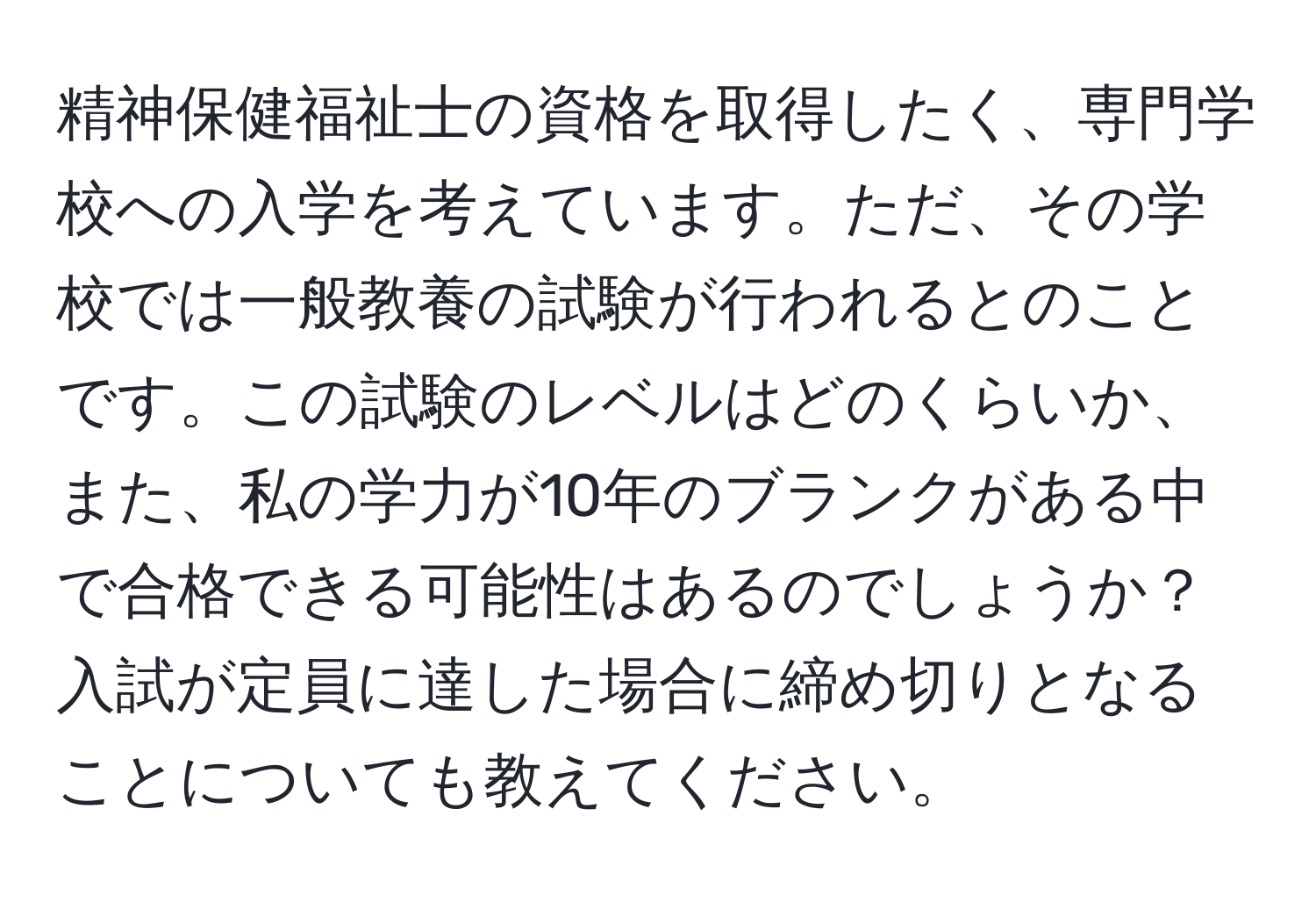 精神保健福祉士の資格を取得したく、専門学校への入学を考えています。ただ、その学校では一般教養の試験が行われるとのことです。この試験のレベルはどのくらいか、また、私の学力が10年のブランクがある中で合格できる可能性はあるのでしょうか？ 入試が定員に達した場合に締め切りとなることについても教えてください。