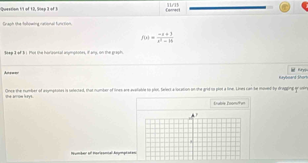 11/15 
Question 11 of 12, Step 2 of 3 Correct 
Graph the following rational function.
f(x)= (-x+3)/x^2-16 
Step 2 of 3 : Plot the horizontal asymptotes, if any, on the graph. 
Answer Keyp 
Keyboard Short 
Once the number of asymptotes is selected, that number of lines are available to plot. Select a location on the grid to plot a line. Lines can be moved by dragging or usin 
the arrow keys. 
Enable Zoom/Pan 
Number of Horizontal Asymptotes