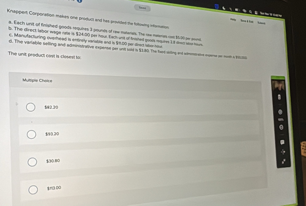 Sand
S a r
Knappert Corporation makes one product and has provided the following information:
My Sove & Exh Suts
a. Each unit of finished goods requires 3 pounds of raw materials. The raw materials cost $5.00 per pound,
b. The direct labor wage rate is $24.00 per hour. Each unit of finished goods requires 2.8 direct labor- hours.
c. Manufacturing overhead is entirely variable and is $11.00 per direct labor- hour.
d. The variable selling and administrative expense per unit sold is $3.80. The fixed selling and administrative expense per morth i $50,200
The unit product cost is closest to:
Multiple Choice
$82.20
$93.20
$30.80
$113.00
