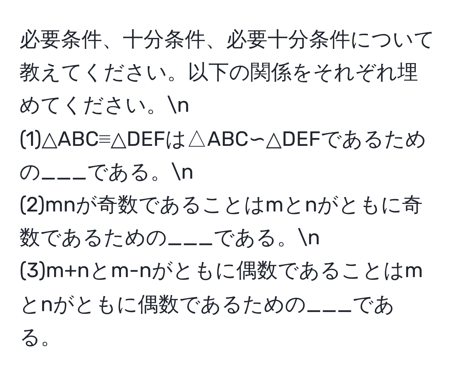 必要条件、十分条件、必要十分条件について教えてください。以下の関係をそれぞれ埋めてください。n
(1)△ABC≡△DEFは△ABC∽△DEFであるための___である。n
(2)mnが奇数であることはmとnがともに奇数であるための___である。n
(3)m+nとm-nがともに偶数であることはmとnがともに偶数であるための___である。