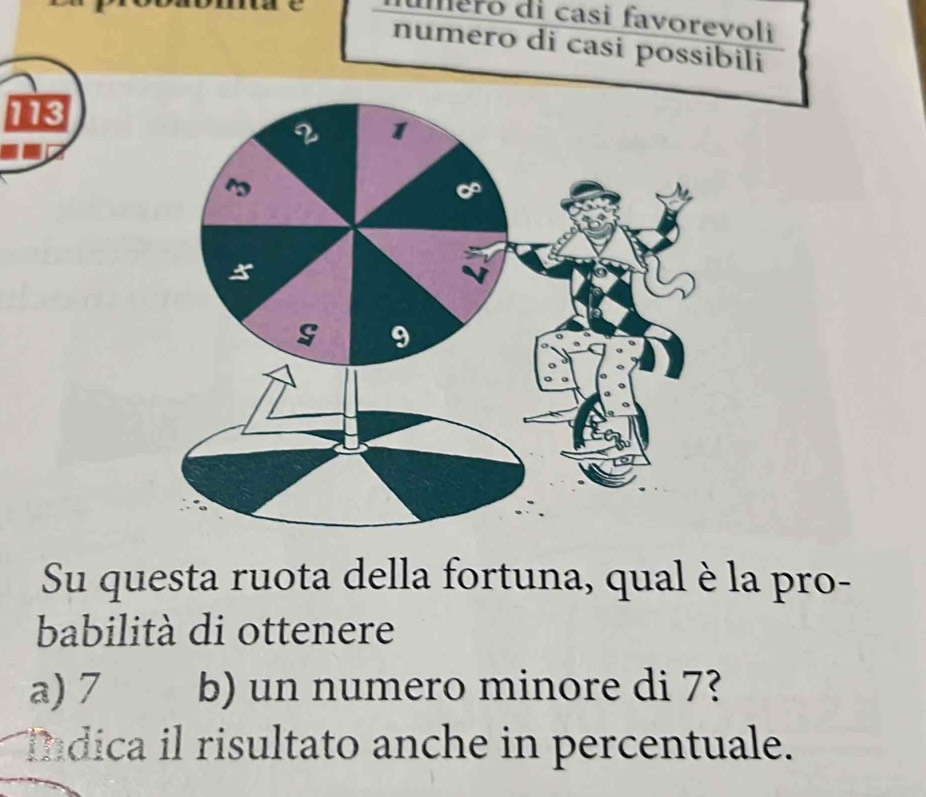 mero di casi favorevoli
numero di casi possibili
113
Su questa ruota della fortuna, qual è la pro-
babilità di ottenere
a) 7 b) un numero minore di 7?
Indica il risultato anche in percentuale.