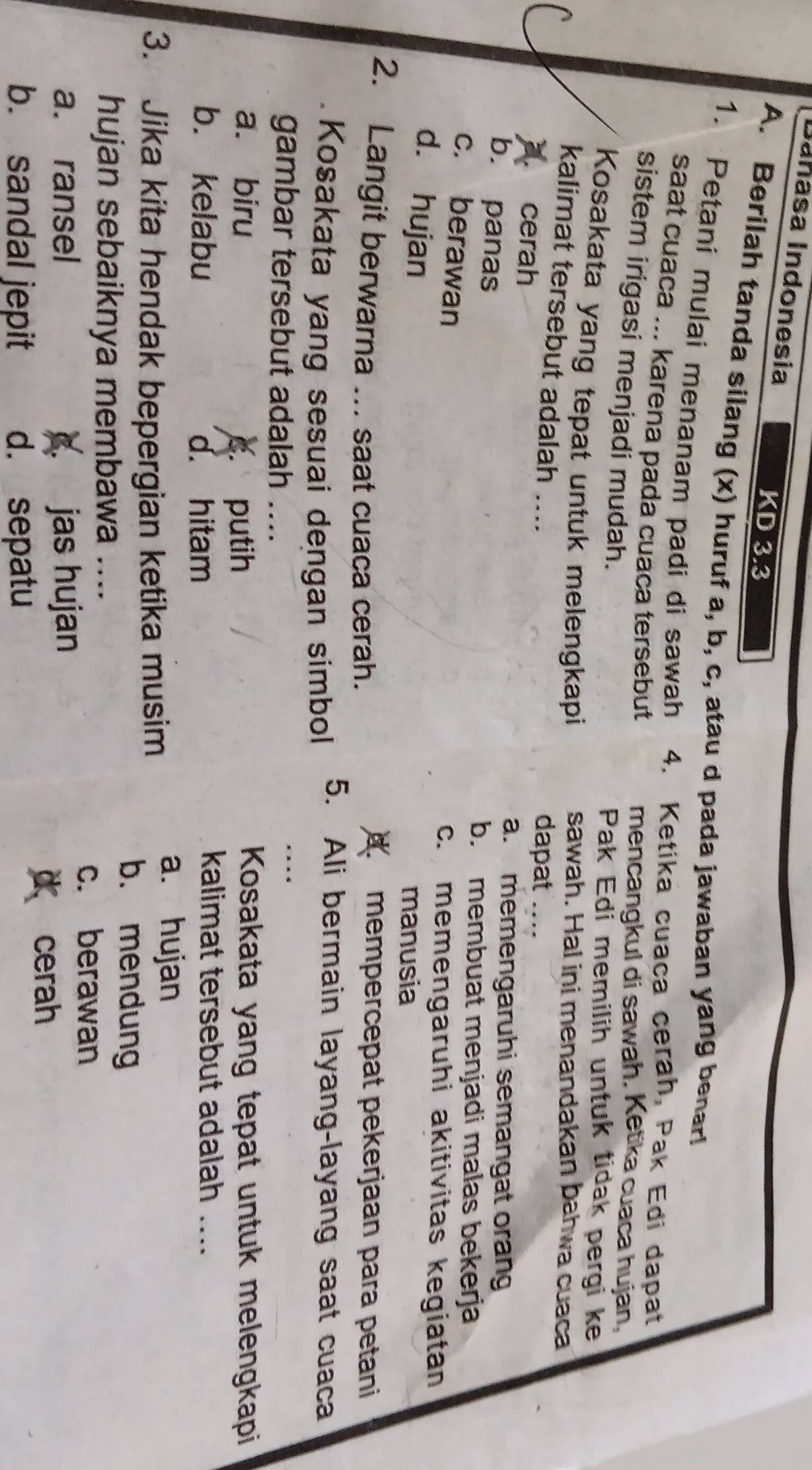 Dañasa Indonesia
KD 3.3 
A. Berilah tanda silang (x) huruf a, b, c, atau d pada jawaban yang benar!
1. Petani mulai menanam padi di sawah 4. Ketika cuaca cerah, Pak Edi dapat
saat cuaca ... karena pada cuaca tersebut
sistem irigasi menjadi mudah.
mencangkul di sawah. Ketika cuaca hujan,
Pak Edi memilih untuk tidak pergi ke
Kosakata yang tepat untuk melengkapi sawah. Hal ini menandakan bahwa cuaca
kalimat tersebut adalah ... dapat ..... cerah
a. memengaruhi semangat orang
b. panas
b. membuat menjadi malas bekerja
c. berawan
c. memengaruhi akitivitas kegiatan
d. hujan
manusia
2. Langit berwarna ... saat cuaca cerah.
d. mempercepat pekerjaan para petani
Kosakata yang sesuai dengan simbol 5. Ali bermain layang-layang saat cuaca
gambar tersebut adalah ....
a. biru Kosakata yang tepat untuk melengkapi
c. putih
b. kelabu d. hitam
kalimat tersebut adalah ...
3. Jika kita hendak bepergian ketika musim
a. hujan
b. mendung
hujan sebaiknya membawa ....
c. berawan
a. ransel . jas hujan
d cerah
b. sandal jepit d. sepatu