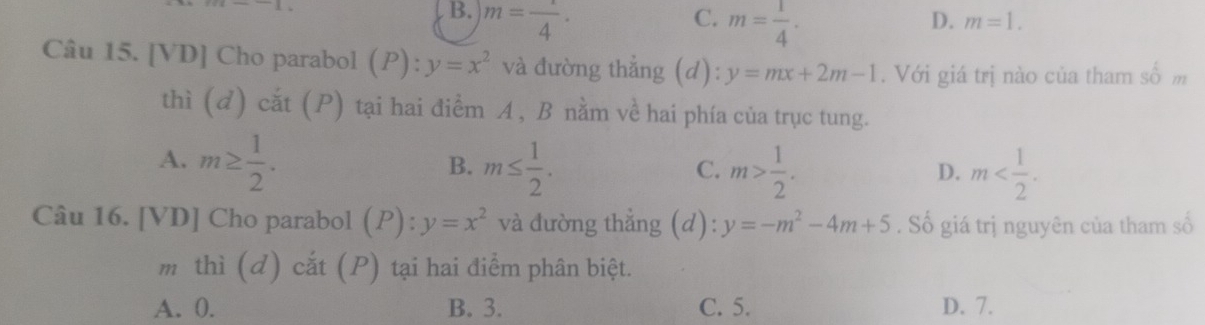 B. m=frac 4·
C. m= 1/4 .
D. m=1. 
Câu 15. [VD] Cho parabol (P): y=x^2 và đường thẳng (d): y=mx+2m-1. Với giá trị nào của tham số m
thì (d) cắt (P) tại hai điểm A , B nằm về hai phía của trục tung.
A. m≥  1/2 . m≤  1/2 . m> 1/2 . m . 
B.
C.
D.
Câu 16. [VD] Cho parabol (P): y=x^2 và đường thẳng (d) y=-m^2-4m+5. Số giá trị nguyên của tham số
m thì (d) cắt (P) tại hai điểm phân biệt.
A. 0. B. 3. C. 5. D. 7.