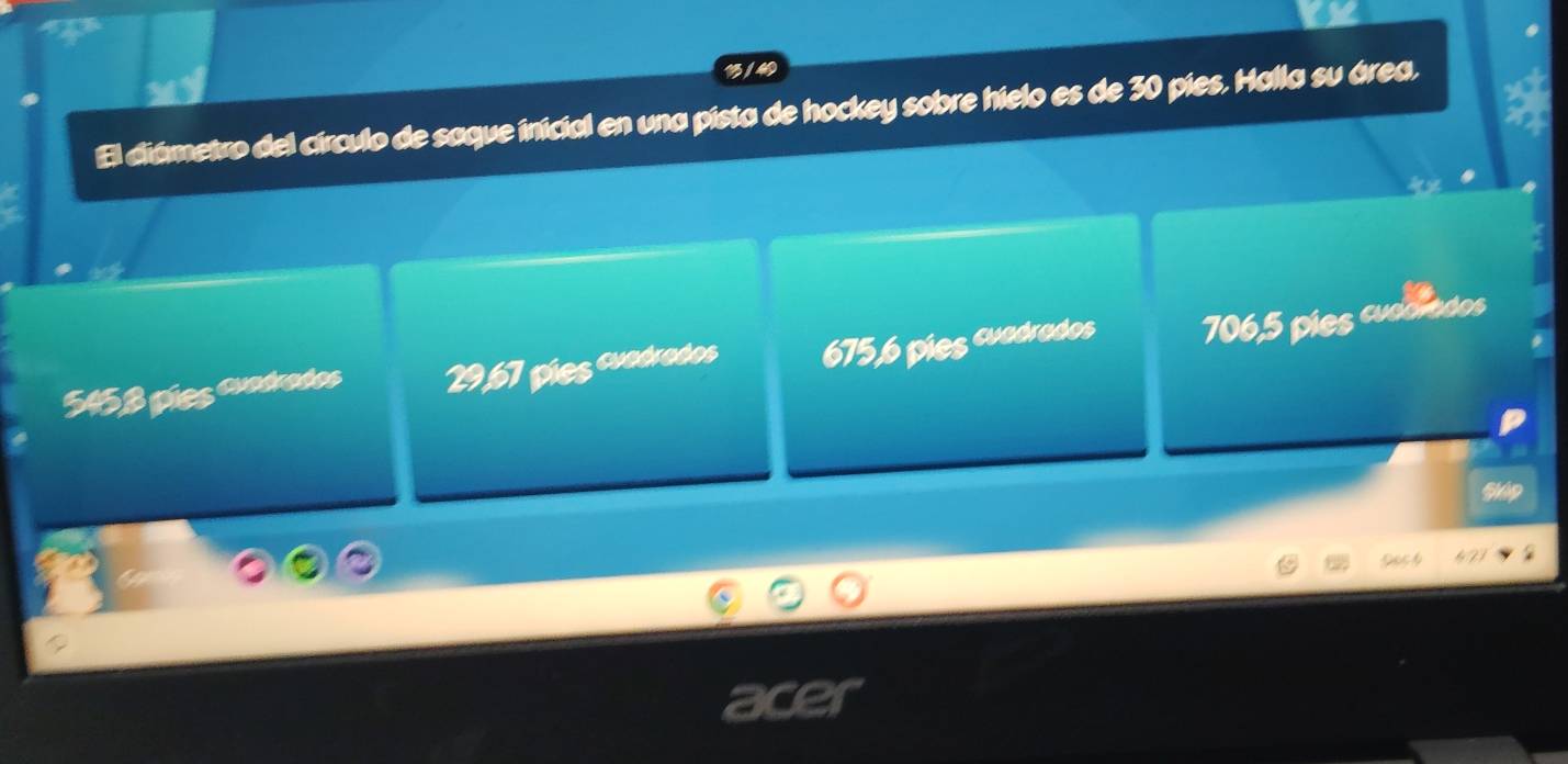 13 / 4
El diámetro del círculo de saque inicial en una pista de hockey sobre hielo es de 30 pies. Halla su área.
5458 píes auadrados 29,67 píes cuodrodos 675, 6 pies cuadrados 706,5 píes cudorados