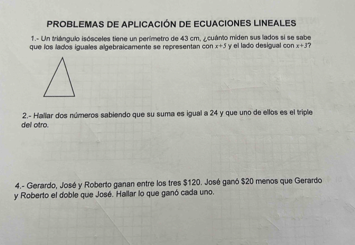 PROBLEMAS DE APLICACIÓN DE ECUACIONES LINEALES 
1.- Un triángulo isósceles tiene un perímetro de 43 cm, ¿cuánto miden sus lados si se sabe 
que los lados iguales algebraicamente se representan con x+5 y el lado desigual con x+3 ? 
2.- Hallar dos números sabiendo que su suma es igual a 24 y que uno de ellos es el triple 
del otro. 
4.- Gerardo, José y Roberto ganan entre los tres $120. José ganó $20 menos que Gerardo 
y Roberto el doble que José. Hallar lo que ganó cada uno.