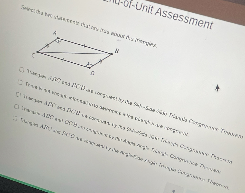 na-of-Unit Assessment
Select the two statements that are true about the triangles
riangles ABC and BCD are congruent by the Side-Side-Side Triangle Congruence Theorer
here is not enough information to determine if the triangles are congruen
iangles ABC and DCB are congruent by the Side-Side-Side Triangle Congruence Theorer
iangles ABC and DCB are congruent by the Angle-Angle Triangle Congruence Theorer
riangles ABC and BCD are congruent by the Angle-Side-Angle Triangle Congruence Theorer