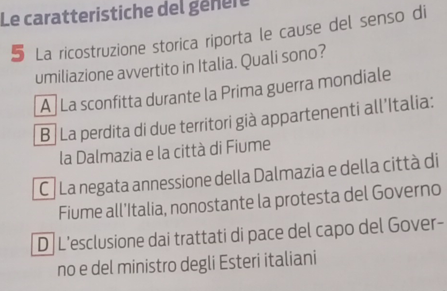 Le caratteristiche del génère
5 La ricostruzione storica riporta le cause del senso di
umiliazione avvertito in Italia. Quali sono?
A La sconfitta durante la Prima guerra mondiale
B /La perdita di due territori già appartenenti all’Italia:
la Dalmazia e la città di Fiume
C La negata annessione della Dalmazia e della città di
Fiume all’Italia, nonostante la protesta del Governo
D L’esclusione dai trattati di pace del capo del Gover-
no e del ministro degli Esteri italiani