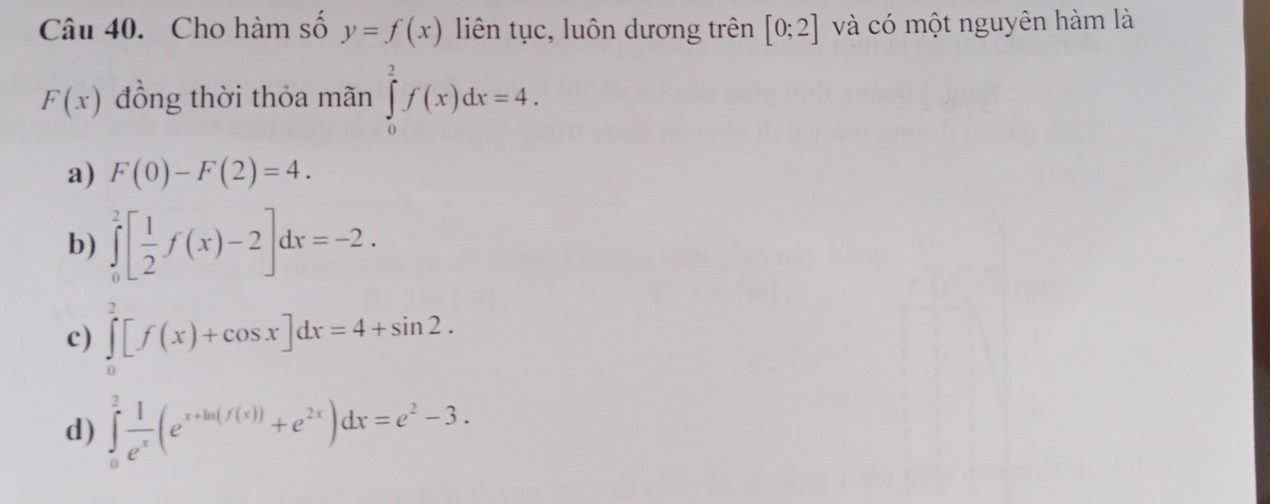 Cho hàm số y=f(x) liên tục, luôn dương trên [0;2] và có một nguyên hàm là
F(x) đồng thời thỏa mãn ∈tlimits _0^(2f(x)dx=4.
a) F(0)-F(2)=4.
b) ∈tlimits _0^2[frac 1)2f(x)-2]dx=-2.
c) ∈tlimits _0^(2[f(x)+cos x]dx=4+sin 2.
d) ∈tlimits _0^2frac 1)e^x(e^(x+ln (f(x)))+e^(2x))dx=e^2-3.