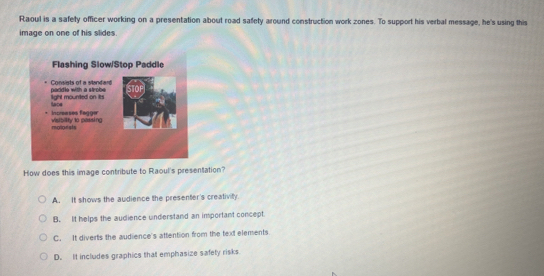 Raoul is a safety officer working on a presentation about road safety around construction work zones. To support his verbal message, he's using this
image on one of his slides.
How does this image contribute to Raoul's presentation?
A. It shows the audience the presenter's creativity.
B. It helps the audience understand an important concept
C. It diverts the audience's attention from the text elements
D. It includes graphics that emphasize safety risks