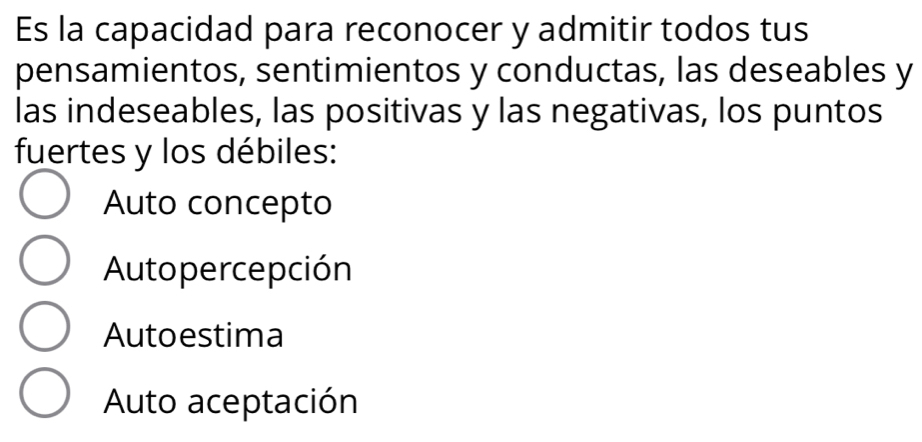 Es la capacidad para reconocer y admitir todos tus
pensamientos, sentimientos y conductas, las deseables y
las indeseables, las positivas y las negativas, los puntos
fuertes y los débiles:
Auto concepto
Autopercepción
Autoestima
Auto aceptación